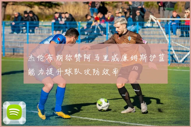 杰伦布朗称赞阿马里威廉姆斯护筐能力提升球队攻防效率