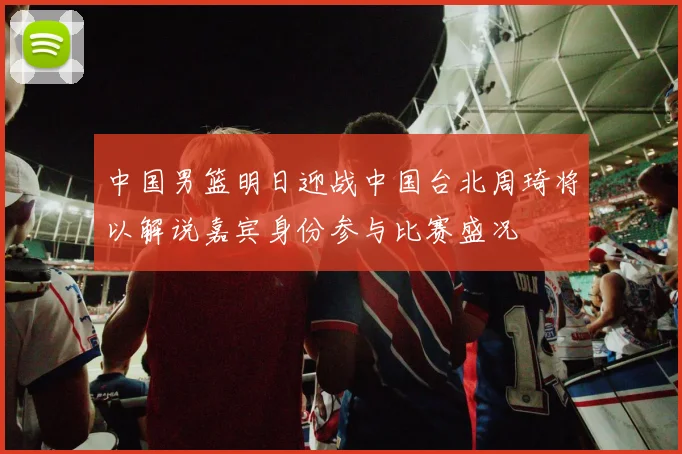 中国男篮明日迎战中国台北周琦将以解说嘉宾身份参与比赛盛况