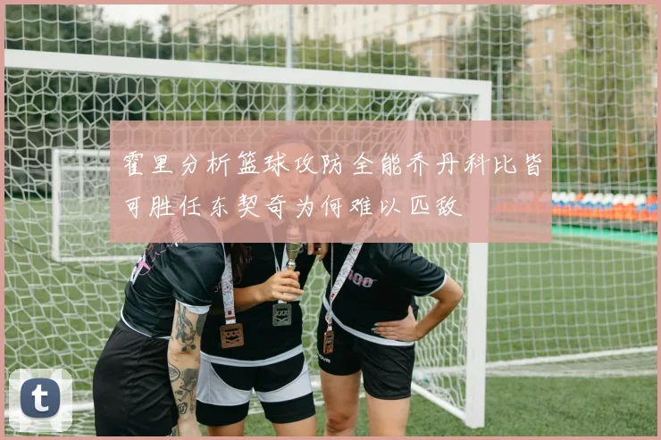 霍里分析篮球攻防全能乔丹科比皆可胜任东契奇为何难以匹敌