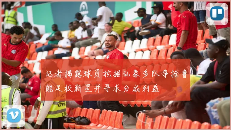 记者揭露球员挖掘乱象多队争抢鲁能足校新星并寻求分成利益