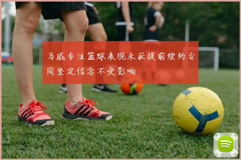 马威专注篮球表现未获提前续约合同坚定信念不受影响
