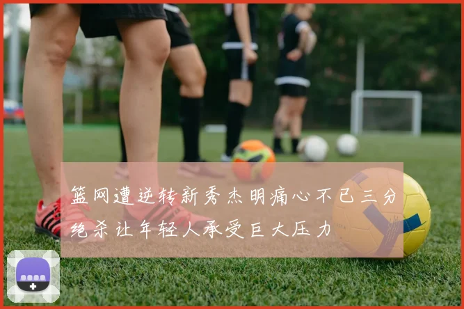 篮网遭逆转新秀杰明痛心不已三分绝杀让年轻人承受巨大压力