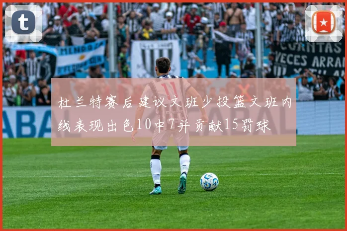 杜兰特赛后建议文班少投篮文班内线表现出色10中7并贡献15罚球