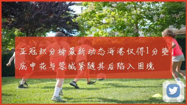 亚冠积分榜最新动态海港仅得1分垫底申花与蓉城紧随其后陷入困境