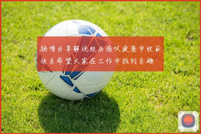 杨鸣分享解说经历感叹疲惫中收获快乐希望大家在工作中找到乐趣