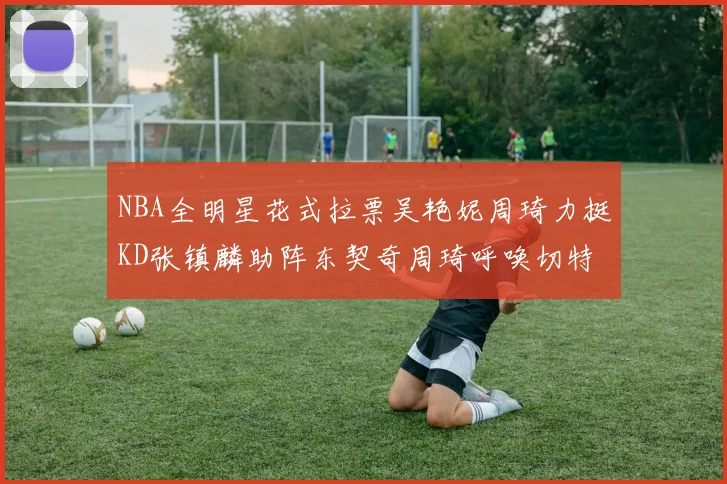 NBA全明星花式拉票吴艳妮周琦力挺KD张镇麟助阵东契奇周琦呼唤切特共襄盛举