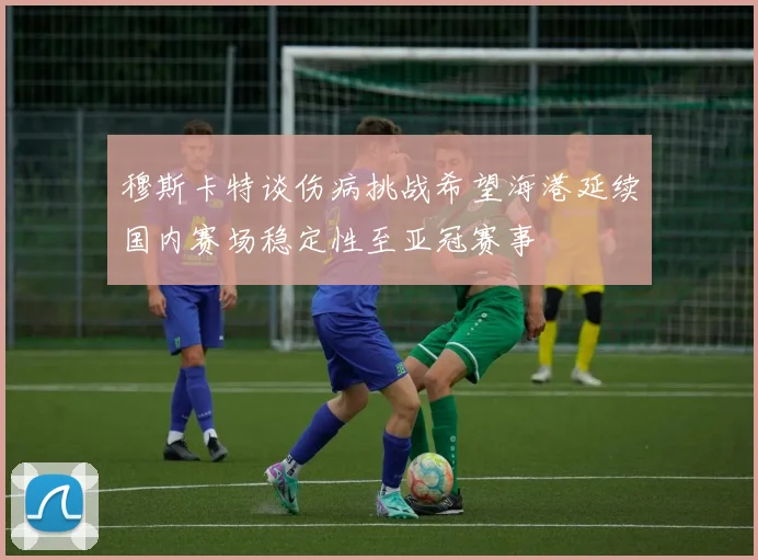 穆斯卡特谈伤病挑战希望海港延续国内赛场稳定性至亚冠赛事