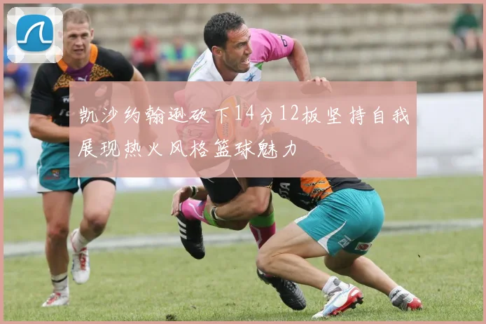 凯沙约翰逊砍下14分12板坚持自我展现热火风格篮球魅力