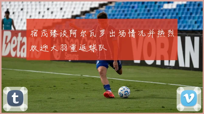 宿茂臻谈阿尔瓦罗出场情况并热烈欢迎大羽重返球队