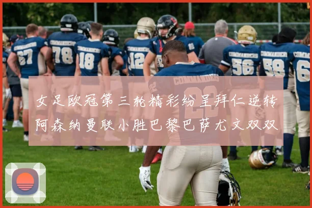 女足欧冠第三轮精彩纷呈拜仁逆转阿森纳曼联小胜巴黎巴萨尤文双双获胜