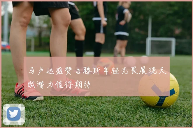 马卢达盛赞吉滕斯年轻无畏展现天赋潜力值得期待