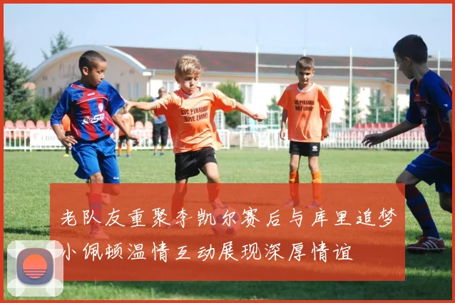 老队友重聚李凯尔赛后与库里追梦小佩顿温情互动展现深厚情谊
