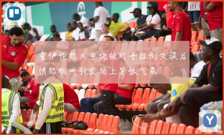 霍伊伦怒火中烧被对手拉倒失误后愤怒吼叫引发场上紧张气氛
