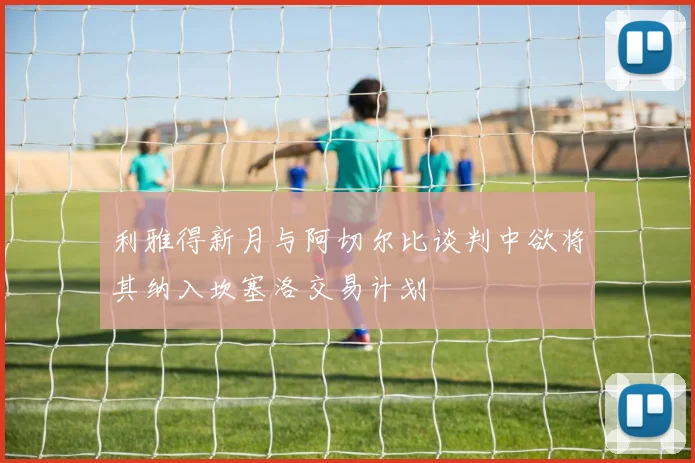 利雅得新月与阿切尔比谈判中欲将其纳入坎塞洛交易计划