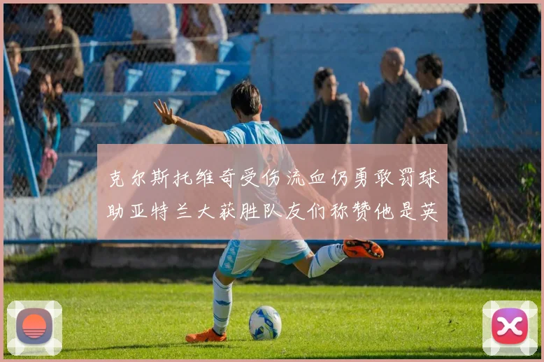 克尔斯托维奇受伤流血仍勇敢罚球助亚特兰大获胜队友们称赞他是英雄
