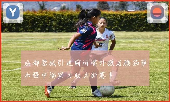 成都蓉城引进前海港外援后腰茹萨加强中场实力助力新赛季