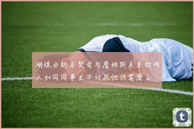 湖媒分析东契奇与詹姆斯关系称两人如同同事互不讨厌但仍需磨合
