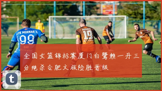 全国女篮锦标赛厦门白鹭赖一丹三分绝杀合肥文旅险胜晋级