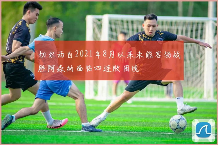 切尔西自2021年8月以来未能客场战胜阿森纳面临四连败困境