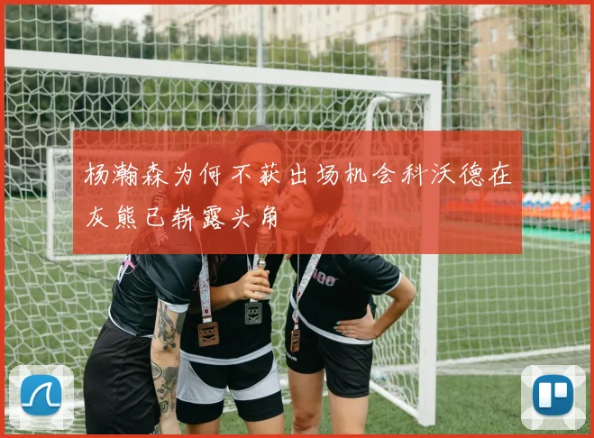 杨瀚森为何不获出场机会科沃德在灰熊已崭露头角