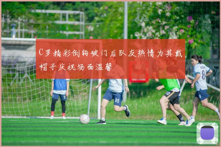 C罗精彩倒钩破门后队友热情为其戴帽子庆祝场面温馨