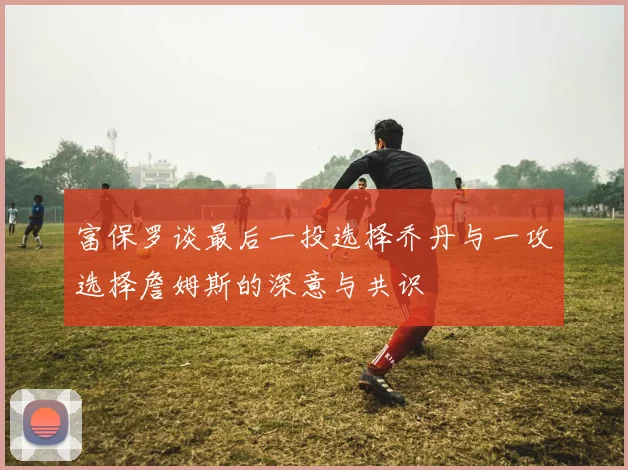 富保罗谈最后一投选择乔丹与一攻选择詹姆斯的深意与共识