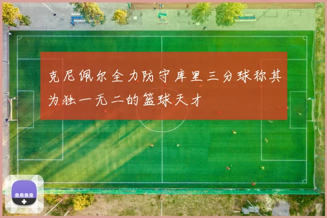 克尼佩尔全力防守库里三分球称其为独一无二的篮球天才
