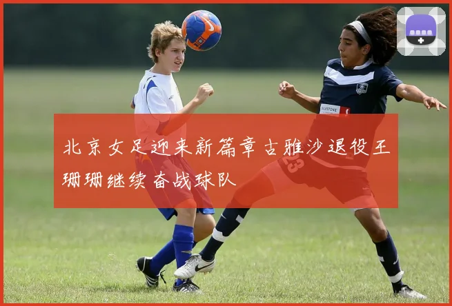 北京女足迎来新篇章古雅沙退役王珊珊继续奋战球队