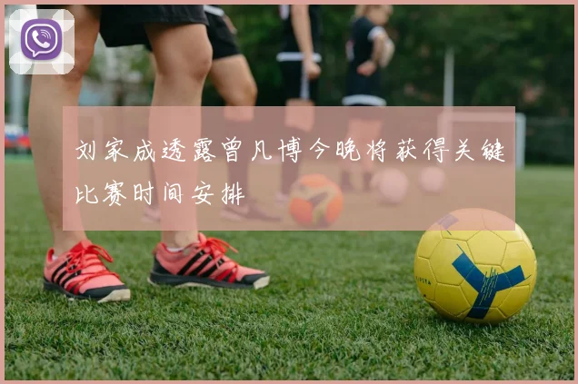 刘家成透露曾凡博今晚将获得关键比赛时间安排