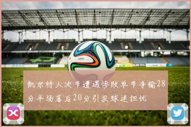 凯尔特人次节遭遇惨败单节净输28分半场落后20分引发球迷担忧