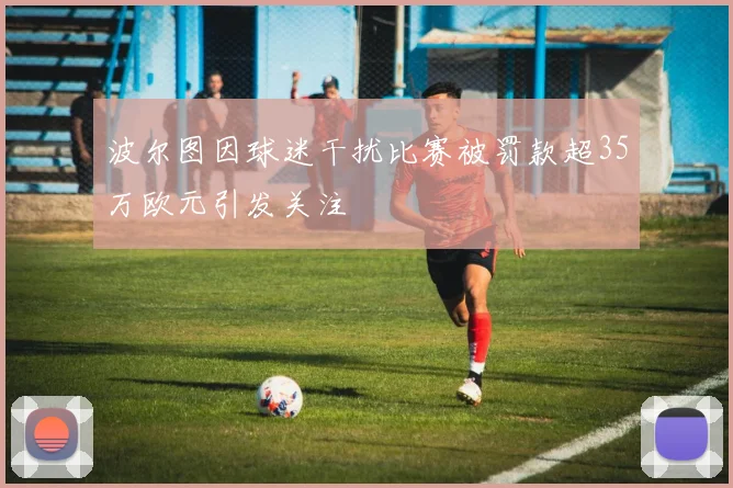 波尔图因球迷干扰比赛被罚款超35万欧元引发关注