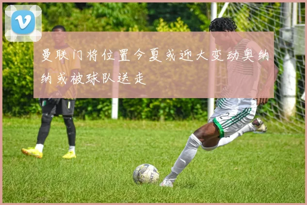 曼联门将位置今夏或迎大变动奥纳纳或被球队送走