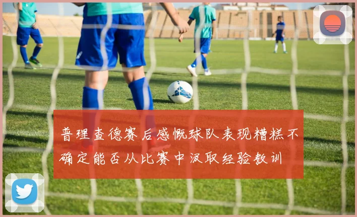 普理查德赛后感慨球队表现糟糕不确定能否从比赛中汲取经验教训