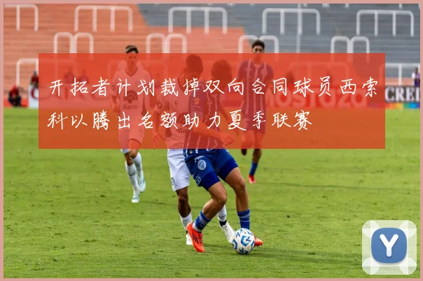 开拓者计划裁掉双向合同球员西索科以腾出名额助力夏季联赛