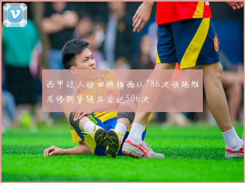 西甲过人榜回顾梅西以786次领跑维尼修斯紧随其后达506次