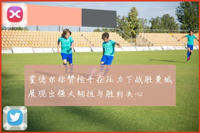 霍德尔称赞枪手在压力下战胜曼城展现出强大韧性与胜利决心